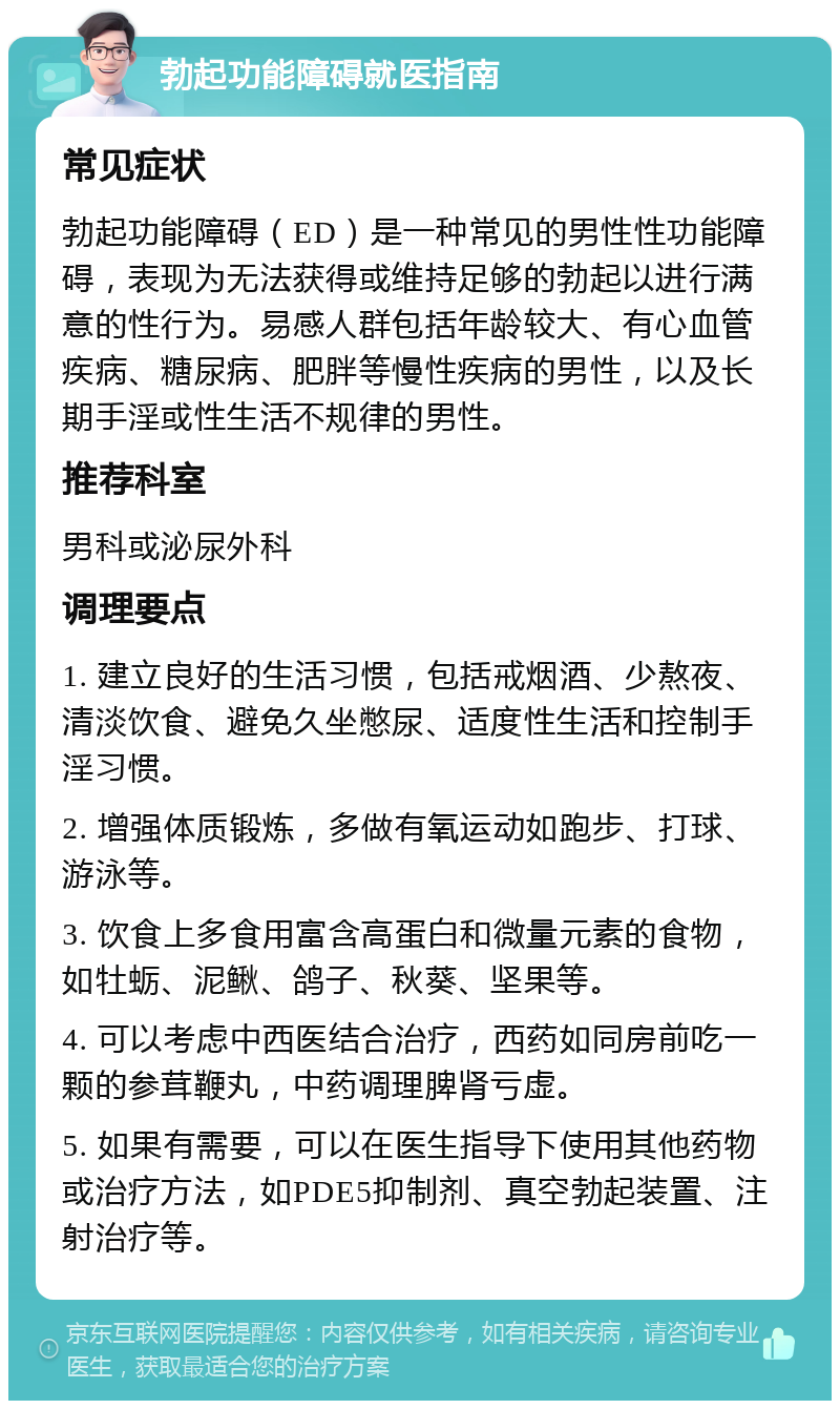 勃起功能障碍就医指南 常见症状 勃起功能障碍（ED）是一种常见的男性性功能障碍，表现为无法获得或维持足够的勃起以进行满意的性行为。易感人群包括年龄较大、有心血管疾病、糖尿病、肥胖等慢性疾病的男性，以及长期手淫或性生活不规律的男性。 推荐科室 男科或泌尿外科 调理要点 1. 建立良好的生活习惯，包括戒烟酒、少熬夜、清淡饮食、避免久坐憋尿、适度性生活和控制手淫习惯。 2. 增强体质锻炼，多做有氧运动如跑步、打球、游泳等。 3. 饮食上多食用富含高蛋白和微量元素的食物，如牡蛎、泥鳅、鸽子、秋葵、坚果等。 4. 可以考虑中西医结合治疗，西药如同房前吃一颗的参茸鞭丸，中药调理脾肾亏虚。 5. 如果有需要，可以在医生指导下使用其他药物或治疗方法，如PDE5抑制剂、真空勃起装置、注射治疗等。