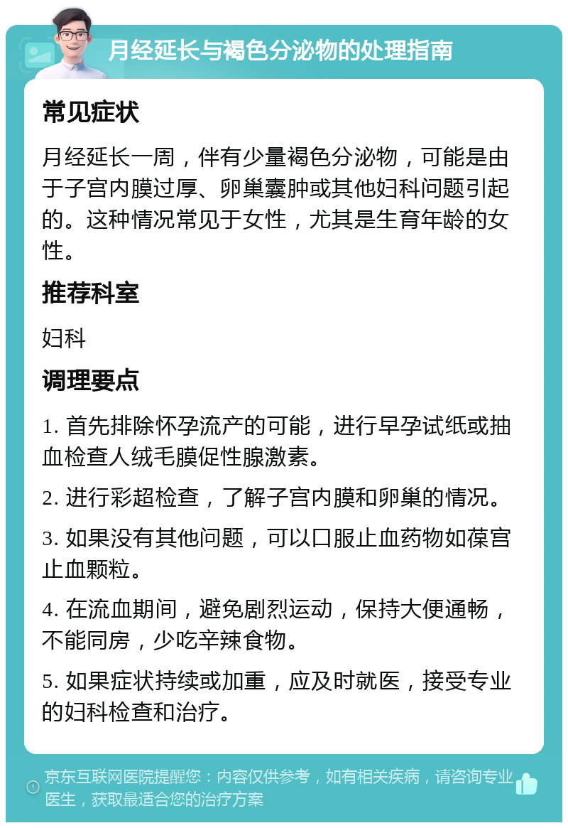 月经延长与褐色分泌物的处理指南 常见症状 月经延长一周，伴有少量褐色分泌物，可能是由于子宫内膜过厚、卵巢囊肿或其他妇科问题引起的。这种情况常见于女性，尤其是生育年龄的女性。 推荐科室 妇科 调理要点 1. 首先排除怀孕流产的可能，进行早孕试纸或抽血检查人绒毛膜促性腺激素。 2. 进行彩超检查，了解子宫内膜和卵巢的情况。 3. 如果没有其他问题，可以口服止血药物如葆宫止血颗粒。 4. 在流血期间，避免剧烈运动，保持大便通畅，不能同房，少吃辛辣食物。 5. 如果症状持续或加重，应及时就医，接受专业的妇科检查和治疗。