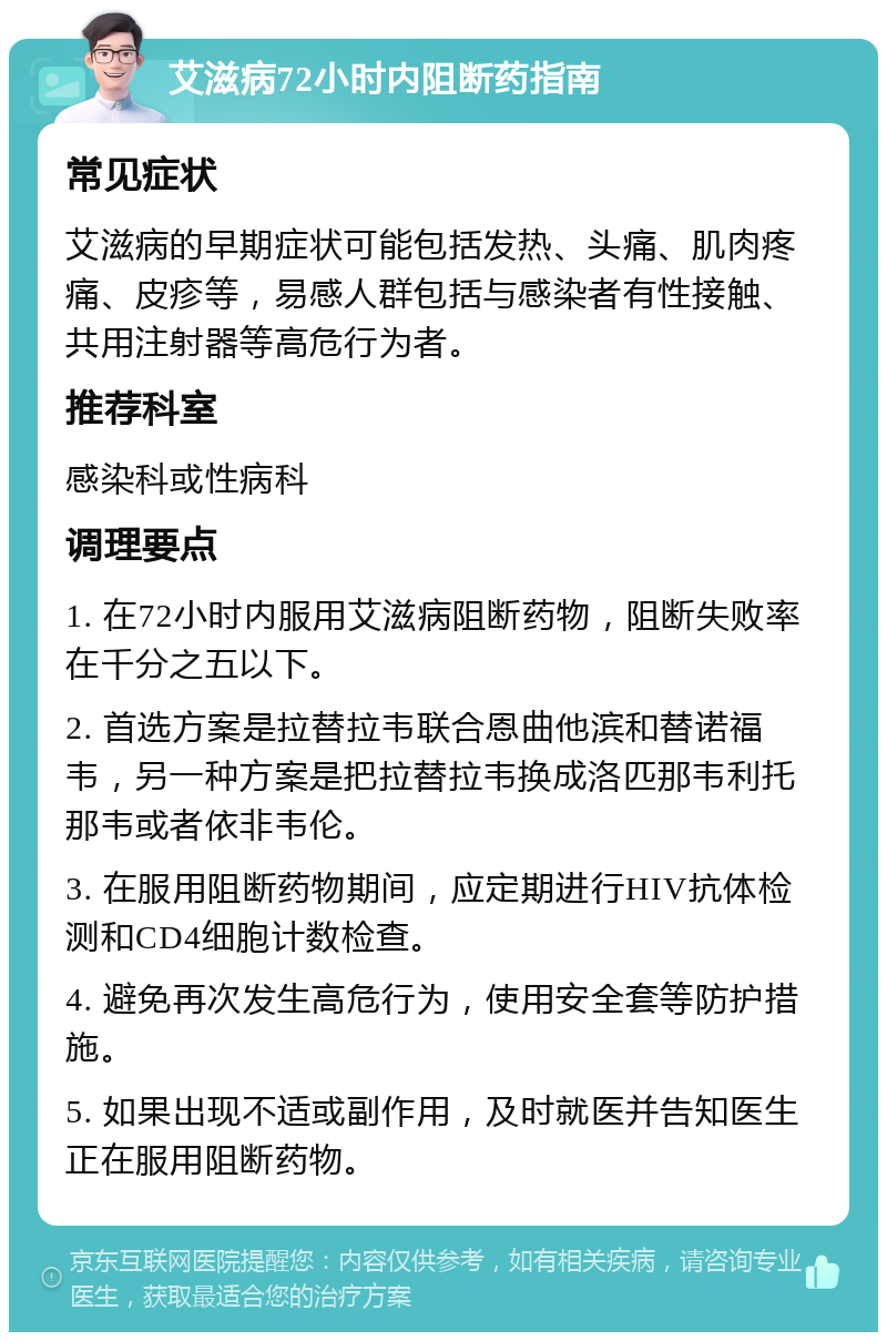 艾滋病72小时内阻断药指南 常见症状 艾滋病的早期症状可能包括发热、头痛、肌肉疼痛、皮疹等，易感人群包括与感染者有性接触、共用注射器等高危行为者。 推荐科室 感染科或性病科 调理要点 1. 在72小时内服用艾滋病阻断药物，阻断失败率在千分之五以下。 2. 首选方案是拉替拉韦联合恩曲他滨和替诺福韦，另一种方案是把拉替拉韦换成洛匹那韦利托那韦或者依非韦伦。 3. 在服用阻断药物期间，应定期进行HIV抗体检测和CD4细胞计数检查。 4. 避免再次发生高危行为，使用安全套等防护措施。 5. 如果出现不适或副作用，及时就医并告知医生正在服用阻断药物。