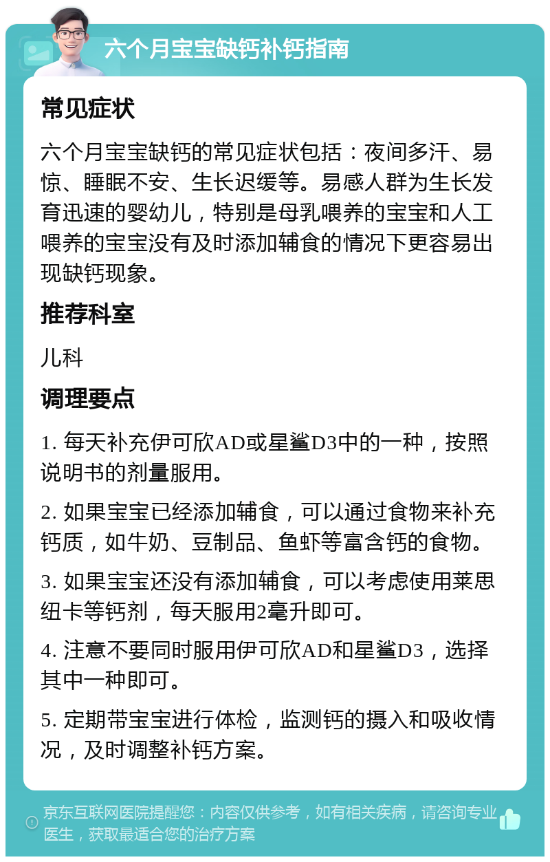 六个月宝宝缺钙补钙指南 常见症状 六个月宝宝缺钙的常见症状包括：夜间多汗、易惊、睡眠不安、生长迟缓等。易感人群为生长发育迅速的婴幼儿，特别是母乳喂养的宝宝和人工喂养的宝宝没有及时添加辅食的情况下更容易出现缺钙现象。 推荐科室 儿科 调理要点 1. 每天补充伊可欣AD或星鲨D3中的一种，按照说明书的剂量服用。 2. 如果宝宝已经添加辅食，可以通过食物来补充钙质，如牛奶、豆制品、鱼虾等富含钙的食物。 3. 如果宝宝还没有添加辅食，可以考虑使用莱思纽卡等钙剂，每天服用2毫升即可。 4. 注意不要同时服用伊可欣AD和星鲨D3，选择其中一种即可。 5. 定期带宝宝进行体检，监测钙的摄入和吸收情况，及时调整补钙方案。