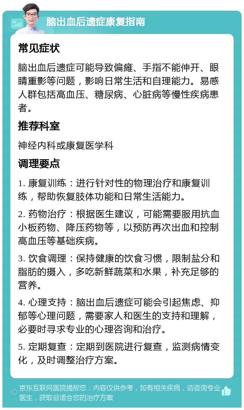 脑出血后遗症康复指南 常见症状 脑出血后遗症可能导致偏瘫、手指不能伸开、眼睛重影等问题，影响日常生活和自理能力。易感人群包括高血压、糖尿病、心脏病等慢性疾病患者。 推荐科室 神经内科或康复医学科 调理要点 1. 康复训练：进行针对性的物理治疗和康复训练，帮助恢复肢体功能和日常生活能力。 2. 药物治疗：根据医生建议，可能需要服用抗血小板药物、降压药物等，以预防再次出血和控制高血压等基础疾病。 3. 饮食调理：保持健康的饮食习惯，限制盐分和脂肪的摄入，多吃新鲜蔬菜和水果，补充足够的营养。 4. 心理支持：脑出血后遗症可能会引起焦虑、抑郁等心理问题，需要家人和医生的支持和理解，必要时寻求专业的心理咨询和治疗。 5. 定期复查：定期到医院进行复查，监测病情变化，及时调整治疗方案。