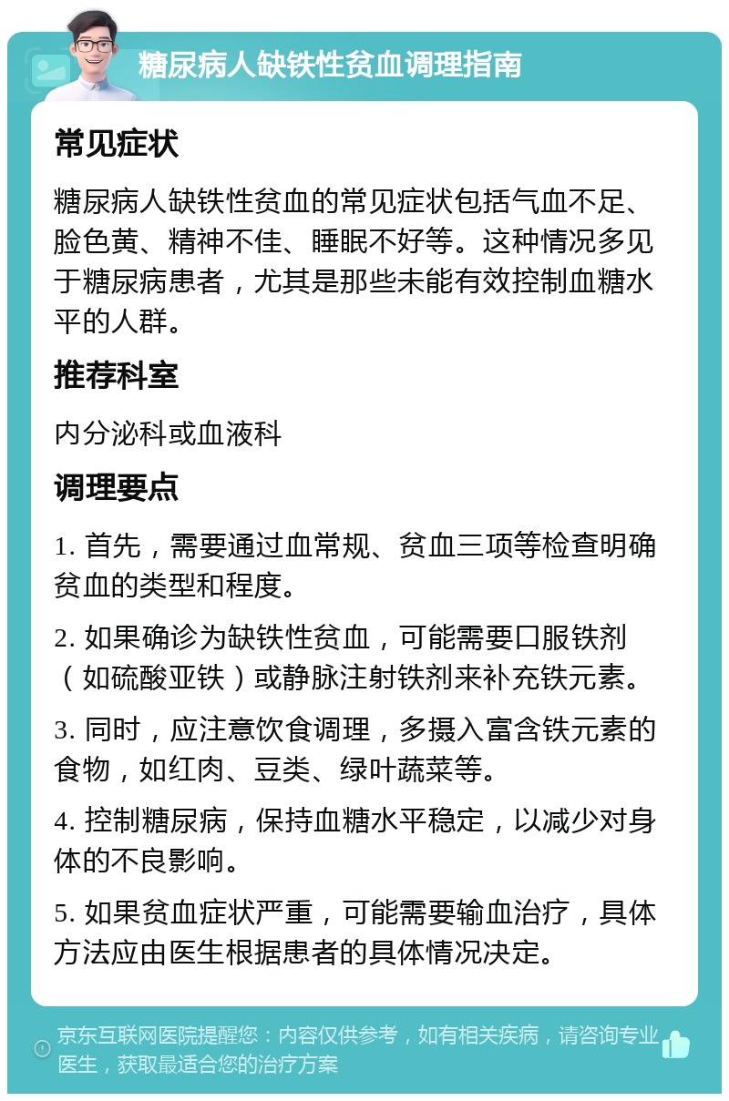 糖尿病人缺铁性贫血调理指南 常见症状 糖尿病人缺铁性贫血的常见症状包括气血不足、脸色黄、精神不佳、睡眠不好等。这种情况多见于糖尿病患者，尤其是那些未能有效控制血糖水平的人群。 推荐科室 内分泌科或血液科 调理要点 1. 首先，需要通过血常规、贫血三项等检查明确贫血的类型和程度。 2. 如果确诊为缺铁性贫血，可能需要口服铁剂（如硫酸亚铁）或静脉注射铁剂来补充铁元素。 3. 同时，应注意饮食调理，多摄入富含铁元素的食物，如红肉、豆类、绿叶蔬菜等。 4. 控制糖尿病，保持血糖水平稳定，以减少对身体的不良影响。 5. 如果贫血症状严重，可能需要输血治疗，具体方法应由医生根据患者的具体情况决定。