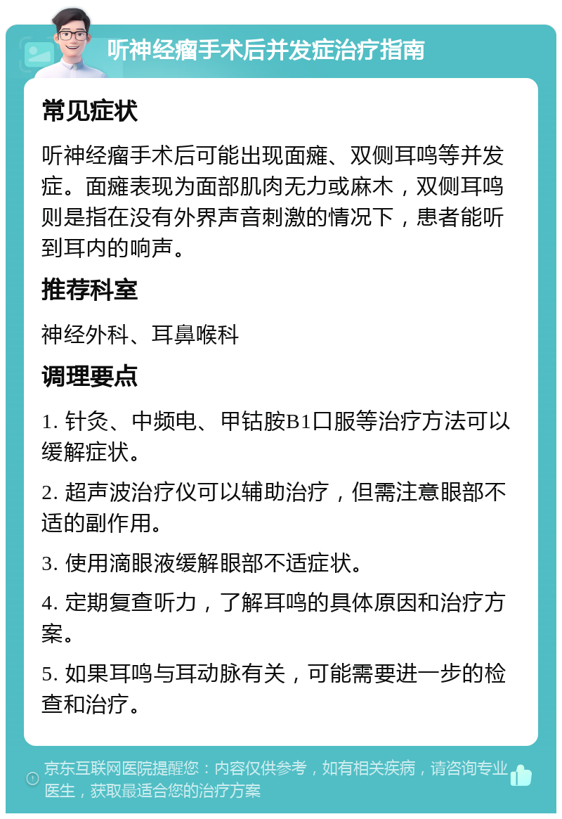 听神经瘤手术后并发症治疗指南 常见症状 听神经瘤手术后可能出现面瘫、双侧耳鸣等并发症。面瘫表现为面部肌肉无力或麻木，双侧耳鸣则是指在没有外界声音刺激的情况下，患者能听到耳内的响声。 推荐科室 神经外科、耳鼻喉科 调理要点 1. 针灸、中频电、甲钴胺B1口服等治疗方法可以缓解症状。 2. 超声波治疗仪可以辅助治疗，但需注意眼部不适的副作用。 3. 使用滴眼液缓解眼部不适症状。 4. 定期复查听力，了解耳鸣的具体原因和治疗方案。 5. 如果耳鸣与耳动脉有关，可能需要进一步的检查和治疗。