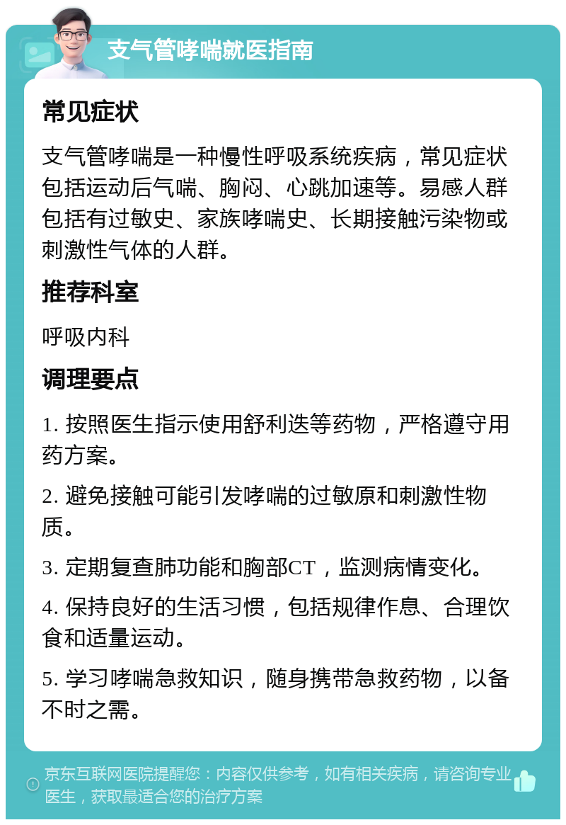 支气管哮喘就医指南 常见症状 支气管哮喘是一种慢性呼吸系统疾病，常见症状包括运动后气喘、胸闷、心跳加速等。易感人群包括有过敏史、家族哮喘史、长期接触污染物或刺激性气体的人群。 推荐科室 呼吸内科 调理要点 1. 按照医生指示使用舒利迭等药物，严格遵守用药方案。 2. 避免接触可能引发哮喘的过敏原和刺激性物质。 3. 定期复查肺功能和胸部CT，监测病情变化。 4. 保持良好的生活习惯，包括规律作息、合理饮食和适量运动。 5. 学习哮喘急救知识，随身携带急救药物，以备不时之需。