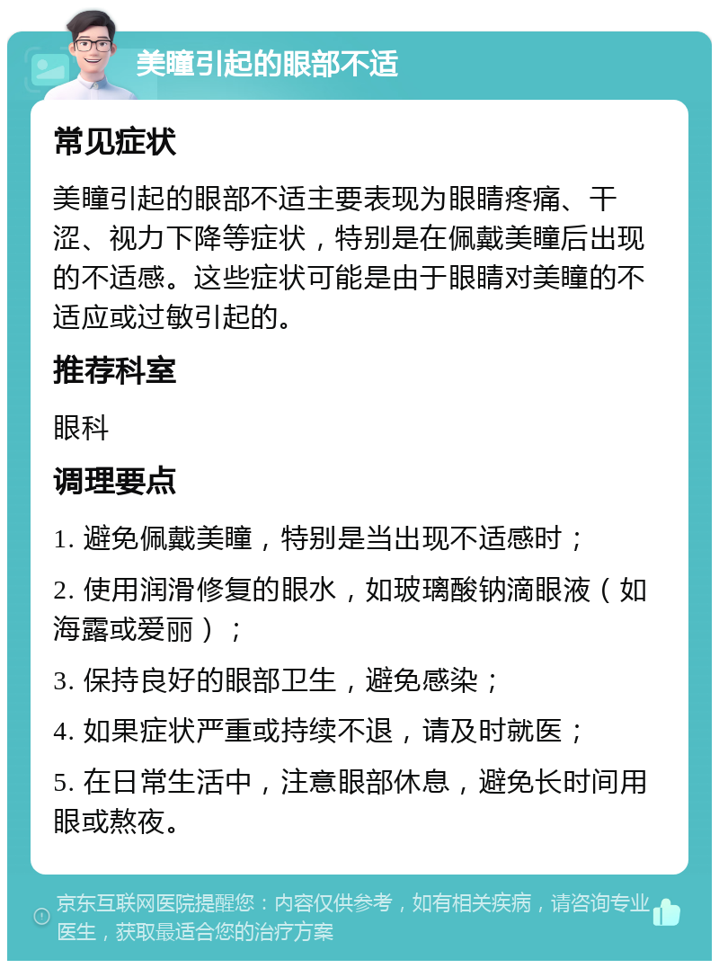 美瞳引起的眼部不适 常见症状 美瞳引起的眼部不适主要表现为眼睛疼痛、干涩、视力下降等症状，特别是在佩戴美瞳后出现的不适感。这些症状可能是由于眼睛对美瞳的不适应或过敏引起的。 推荐科室 眼科 调理要点 1. 避免佩戴美瞳，特别是当出现不适感时； 2. 使用润滑修复的眼水，如玻璃酸钠滴眼液（如海露或爱丽）； 3. 保持良好的眼部卫生，避免感染； 4. 如果症状严重或持续不退，请及时就医； 5. 在日常生活中，注意眼部休息，避免长时间用眼或熬夜。