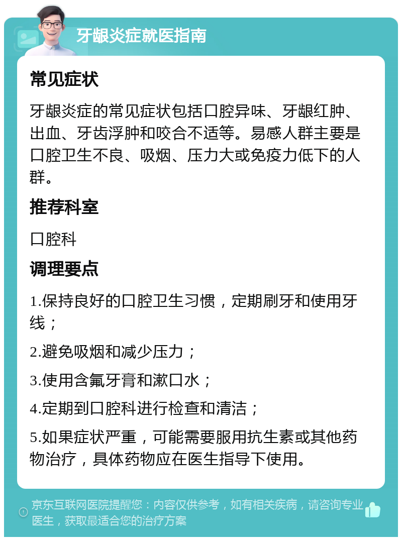 牙龈炎症就医指南 常见症状 牙龈炎症的常见症状包括口腔异味、牙龈红肿、出血、牙齿浮肿和咬合不适等。易感人群主要是口腔卫生不良、吸烟、压力大或免疫力低下的人群。 推荐科室 口腔科 调理要点 1.保持良好的口腔卫生习惯，定期刷牙和使用牙线； 2.避免吸烟和减少压力； 3.使用含氟牙膏和漱口水； 4.定期到口腔科进行检查和清洁； 5.如果症状严重，可能需要服用抗生素或其他药物治疗，具体药物应在医生指导下使用。