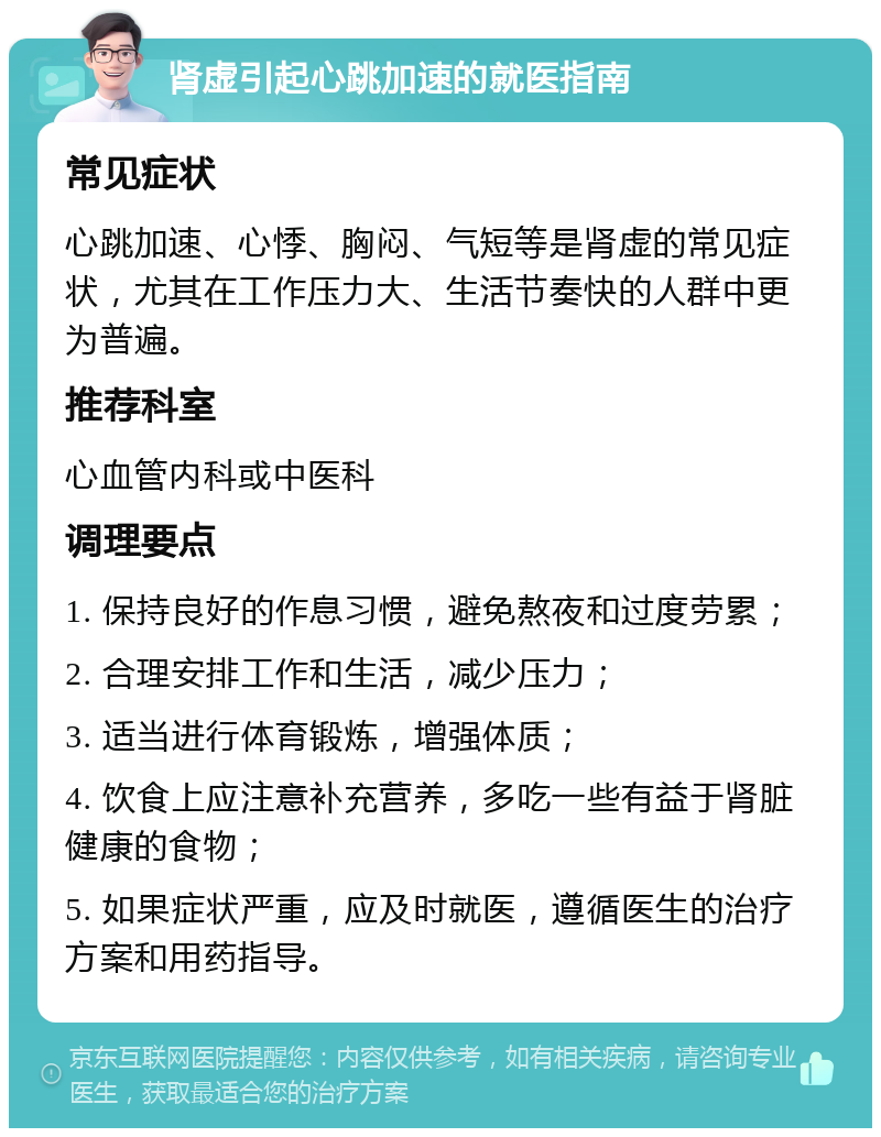 肾虚引起心跳加速的就医指南 常见症状 心跳加速、心悸、胸闷、气短等是肾虚的常见症状，尤其在工作压力大、生活节奏快的人群中更为普遍。 推荐科室 心血管内科或中医科 调理要点 1. 保持良好的作息习惯，避免熬夜和过度劳累； 2. 合理安排工作和生活，减少压力； 3. 适当进行体育锻炼，增强体质； 4. 饮食上应注意补充营养，多吃一些有益于肾脏健康的食物； 5. 如果症状严重，应及时就医，遵循医生的治疗方案和用药指导。