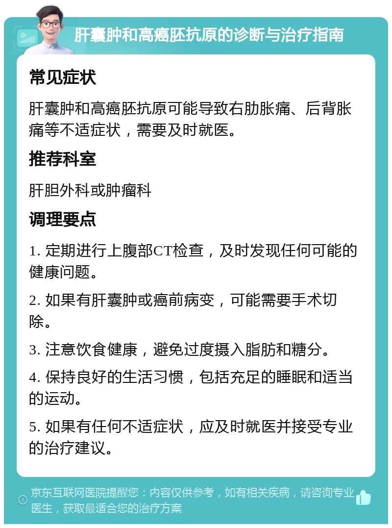 肝囊肿和高癌胚抗原的诊断与治疗指南 常见症状 肝囊肿和高癌胚抗原可能导致右肋胀痛、后背胀痛等不适症状，需要及时就医。 推荐科室 肝胆外科或肿瘤科 调理要点 1. 定期进行上腹部CT检查，及时发现任何可能的健康问题。 2. 如果有肝囊肿或癌前病变，可能需要手术切除。 3. 注意饮食健康，避免过度摄入脂肪和糖分。 4. 保持良好的生活习惯，包括充足的睡眠和适当的运动。 5. 如果有任何不适症状，应及时就医并接受专业的治疗建议。