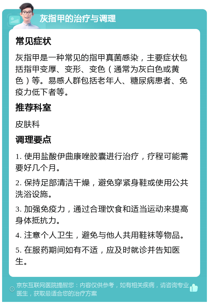 灰指甲的治疗与调理 常见症状 灰指甲是一种常见的指甲真菌感染，主要症状包括指甲变厚、变形、变色（通常为灰白色或黄色）等。易感人群包括老年人、糖尿病患者、免疫力低下者等。 推荐科室 皮肤科 调理要点 1. 使用盐酸伊曲康唑胶囊进行治疗，疗程可能需要好几个月。 2. 保持足部清洁干燥，避免穿紧身鞋或使用公共洗浴设施。 3. 加强免疫力，通过合理饮食和适当运动来提高身体抵抗力。 4. 注意个人卫生，避免与他人共用鞋袜等物品。 5. 在服药期间如有不适，应及时就诊并告知医生。