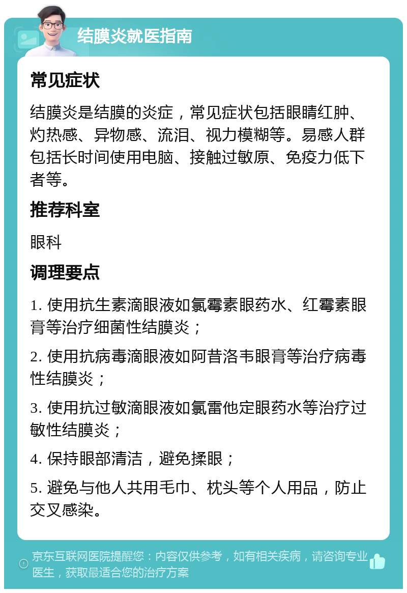 结膜炎就医指南 常见症状 结膜炎是结膜的炎症，常见症状包括眼睛红肿、灼热感、异物感、流泪、视力模糊等。易感人群包括长时间使用电脑、接触过敏原、免疫力低下者等。 推荐科室 眼科 调理要点 1. 使用抗生素滴眼液如氯霉素眼药水、红霉素眼膏等治疗细菌性结膜炎； 2. 使用抗病毒滴眼液如阿昔洛韦眼膏等治疗病毒性结膜炎； 3. 使用抗过敏滴眼液如氯雷他定眼药水等治疗过敏性结膜炎； 4. 保持眼部清洁，避免揉眼； 5. 避免与他人共用毛巾、枕头等个人用品，防止交叉感染。