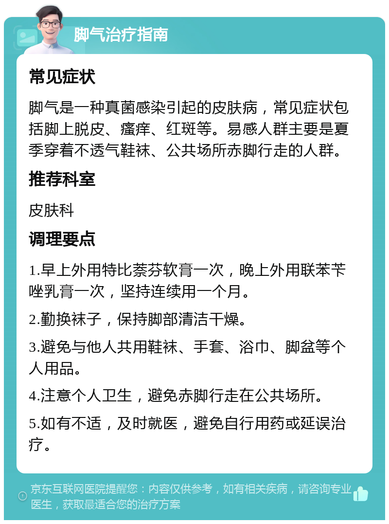 脚气治疗指南 常见症状 脚气是一种真菌感染引起的皮肤病，常见症状包括脚上脱皮、瘙痒、红斑等。易感人群主要是夏季穿着不透气鞋袜、公共场所赤脚行走的人群。 推荐科室 皮肤科 调理要点 1.早上外用特比萘芬软膏一次，晚上外用联苯苄唑乳膏一次，坚持连续用一个月。 2.勤换袜子，保持脚部清洁干燥。 3.避免与他人共用鞋袜、手套、浴巾、脚盆等个人用品。 4.注意个人卫生，避免赤脚行走在公共场所。 5.如有不适，及时就医，避免自行用药或延误治疗。