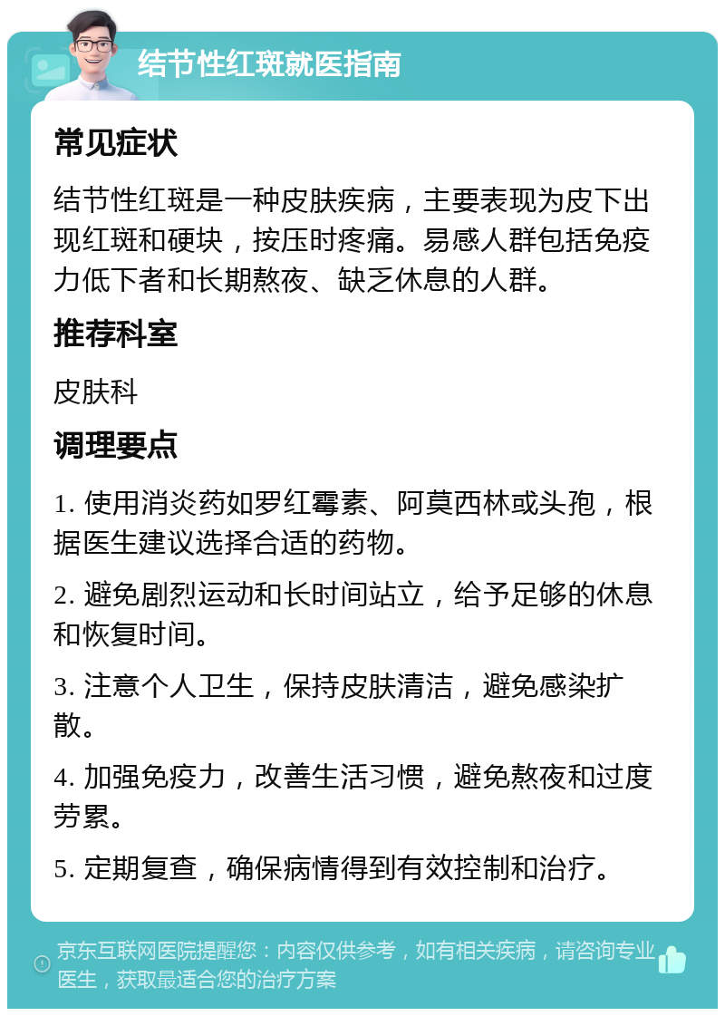 结节性红斑就医指南 常见症状 结节性红斑是一种皮肤疾病，主要表现为皮下出现红斑和硬块，按压时疼痛。易感人群包括免疫力低下者和长期熬夜、缺乏休息的人群。 推荐科室 皮肤科 调理要点 1. 使用消炎药如罗红霉素、阿莫西林或头孢，根据医生建议选择合适的药物。 2. 避免剧烈运动和长时间站立，给予足够的休息和恢复时间。 3. 注意个人卫生，保持皮肤清洁，避免感染扩散。 4. 加强免疫力，改善生活习惯，避免熬夜和过度劳累。 5. 定期复查，确保病情得到有效控制和治疗。