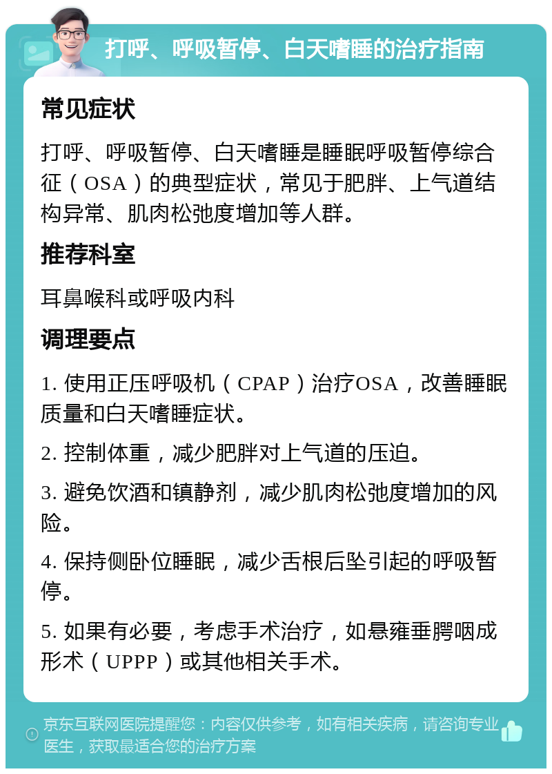 打呼、呼吸暂停、白天嗜睡的治疗指南 常见症状 打呼、呼吸暂停、白天嗜睡是睡眠呼吸暂停综合征（OSA）的典型症状，常见于肥胖、上气道结构异常、肌肉松弛度增加等人群。 推荐科室 耳鼻喉科或呼吸内科 调理要点 1. 使用正压呼吸机（CPAP）治疗OSA，改善睡眠质量和白天嗜睡症状。 2. 控制体重，减少肥胖对上气道的压迫。 3. 避免饮酒和镇静剂，减少肌肉松弛度增加的风险。 4. 保持侧卧位睡眠，减少舌根后坠引起的呼吸暂停。 5. 如果有必要，考虑手术治疗，如悬雍垂腭咽成形术（UPPP）或其他相关手术。