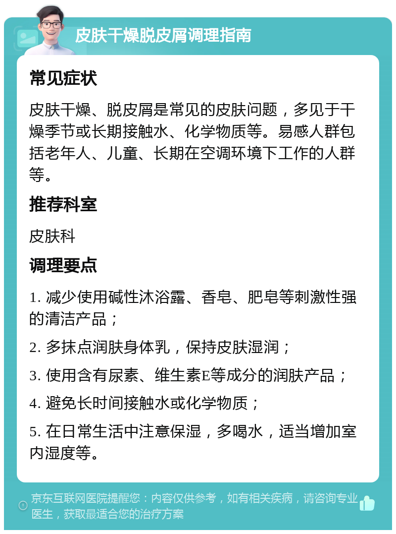 皮肤干燥脱皮屑调理指南 常见症状 皮肤干燥、脱皮屑是常见的皮肤问题，多见于干燥季节或长期接触水、化学物质等。易感人群包括老年人、儿童、长期在空调环境下工作的人群等。 推荐科室 皮肤科 调理要点 1. 减少使用碱性沐浴露、香皂、肥皂等刺激性强的清洁产品； 2. 多抹点润肤身体乳，保持皮肤湿润； 3. 使用含有尿素、维生素E等成分的润肤产品； 4. 避免长时间接触水或化学物质； 5. 在日常生活中注意保湿，多喝水，适当增加室内湿度等。