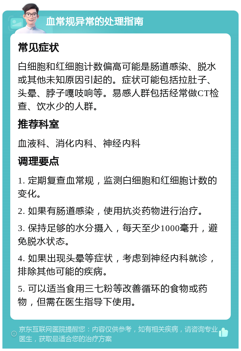 血常规异常的处理指南 常见症状 白细胞和红细胞计数偏高可能是肠道感染、脱水或其他未知原因引起的。症状可能包括拉肚子、头晕、脖子嘎吱响等。易感人群包括经常做CT检查、饮水少的人群。 推荐科室 血液科、消化内科、神经内科 调理要点 1. 定期复查血常规，监测白细胞和红细胞计数的变化。 2. 如果有肠道感染，使用抗炎药物进行治疗。 3. 保持足够的水分摄入，每天至少1000毫升，避免脱水状态。 4. 如果出现头晕等症状，考虑到神经内科就诊，排除其他可能的疾病。 5. 可以适当食用三七粉等改善循环的食物或药物，但需在医生指导下使用。