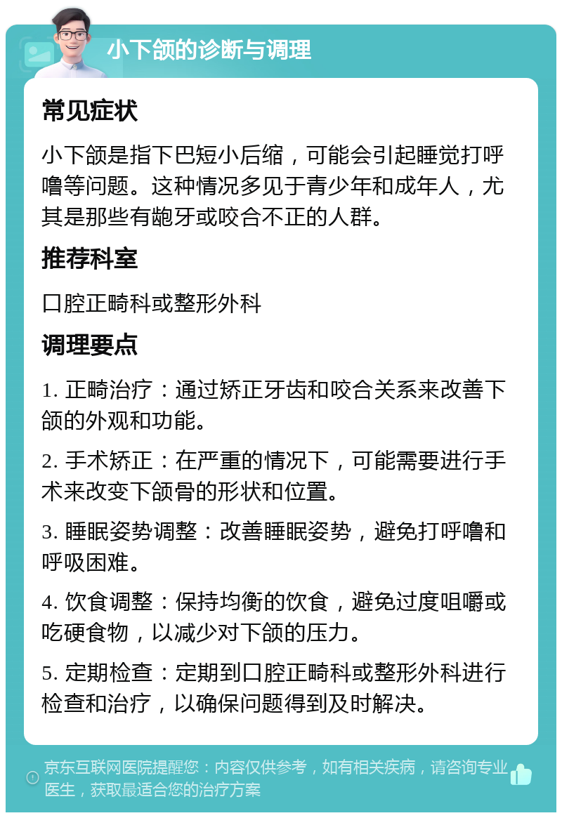 小下颌的诊断与调理 常见症状 小下颌是指下巴短小后缩，可能会引起睡觉打呼噜等问题。这种情况多见于青少年和成年人，尤其是那些有龅牙或咬合不正的人群。 推荐科室 口腔正畸科或整形外科 调理要点 1. 正畸治疗：通过矫正牙齿和咬合关系来改善下颌的外观和功能。 2. 手术矫正：在严重的情况下，可能需要进行手术来改变下颌骨的形状和位置。 3. 睡眠姿势调整：改善睡眠姿势，避免打呼噜和呼吸困难。 4. 饮食调整：保持均衡的饮食，避免过度咀嚼或吃硬食物，以减少对下颌的压力。 5. 定期检查：定期到口腔正畸科或整形外科进行检查和治疗，以确保问题得到及时解决。