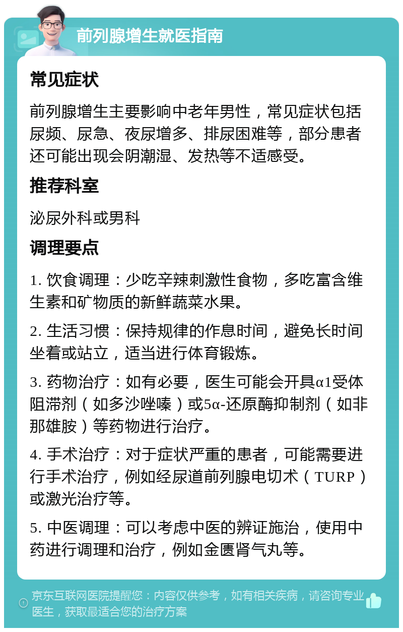 前列腺增生就医指南 常见症状 前列腺增生主要影响中老年男性，常见症状包括尿频、尿急、夜尿增多、排尿困难等，部分患者还可能出现会阴潮湿、发热等不适感受。 推荐科室 泌尿外科或男科 调理要点 1. 饮食调理：少吃辛辣刺激性食物，多吃富含维生素和矿物质的新鲜蔬菜水果。 2. 生活习惯：保持规律的作息时间，避免长时间坐着或站立，适当进行体育锻炼。 3. 药物治疗：如有必要，医生可能会开具α1受体阻滞剂（如多沙唑嗪）或5α-还原酶抑制剂（如非那雄胺）等药物进行治疗。 4. 手术治疗：对于症状严重的患者，可能需要进行手术治疗，例如经尿道前列腺电切术（TURP）或激光治疗等。 5. 中医调理：可以考虑中医的辨证施治，使用中药进行调理和治疗，例如金匮肾气丸等。