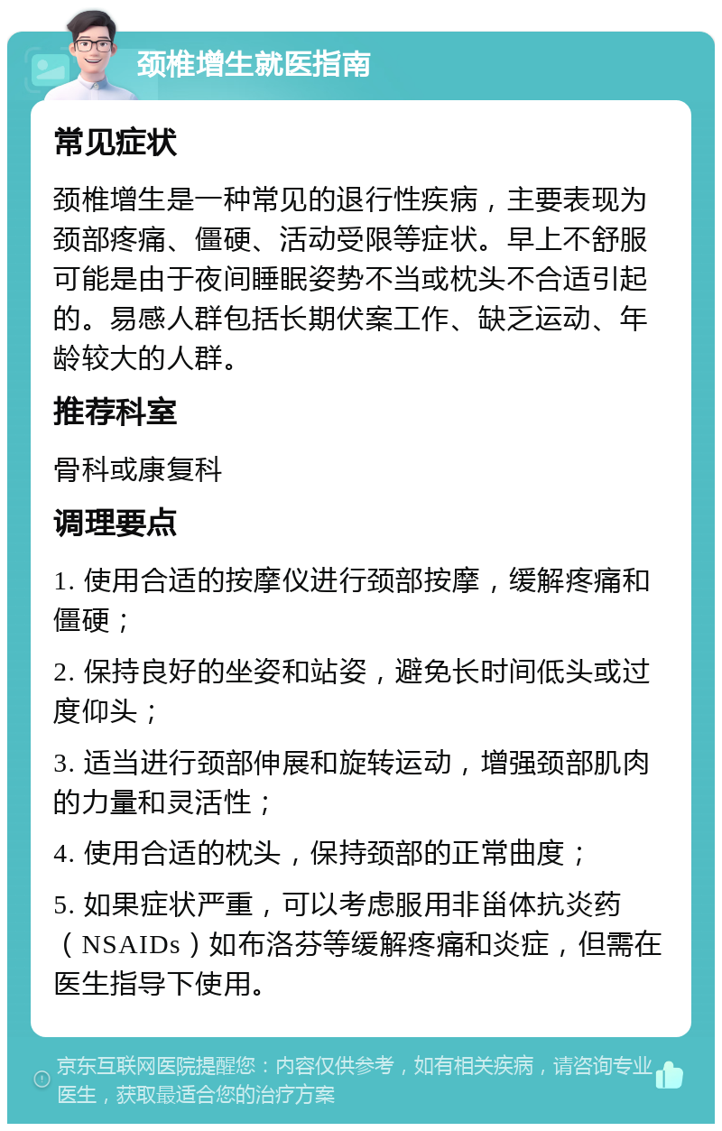 颈椎增生就医指南 常见症状 颈椎增生是一种常见的退行性疾病，主要表现为颈部疼痛、僵硬、活动受限等症状。早上不舒服可能是由于夜间睡眠姿势不当或枕头不合适引起的。易感人群包括长期伏案工作、缺乏运动、年龄较大的人群。 推荐科室 骨科或康复科 调理要点 1. 使用合适的按摩仪进行颈部按摩，缓解疼痛和僵硬； 2. 保持良好的坐姿和站姿，避免长时间低头或过度仰头； 3. 适当进行颈部伸展和旋转运动，增强颈部肌肉的力量和灵活性； 4. 使用合适的枕头，保持颈部的正常曲度； 5. 如果症状严重，可以考虑服用非甾体抗炎药（NSAIDs）如布洛芬等缓解疼痛和炎症，但需在医生指导下使用。