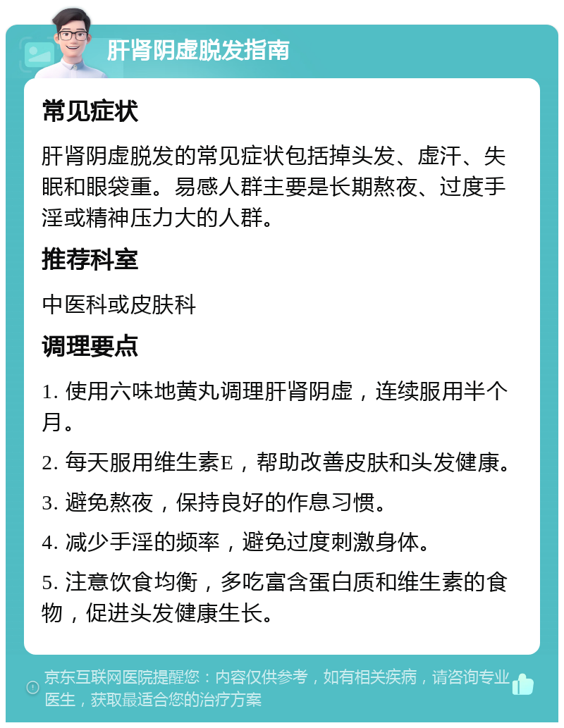 肝肾阴虚脱发指南 常见症状 肝肾阴虚脱发的常见症状包括掉头发、虚汗、失眠和眼袋重。易感人群主要是长期熬夜、过度手淫或精神压力大的人群。 推荐科室 中医科或皮肤科 调理要点 1. 使用六味地黄丸调理肝肾阴虚，连续服用半个月。 2. 每天服用维生素E，帮助改善皮肤和头发健康。 3. 避免熬夜，保持良好的作息习惯。 4. 减少手淫的频率，避免过度刺激身体。 5. 注意饮食均衡，多吃富含蛋白质和维生素的食物，促进头发健康生长。