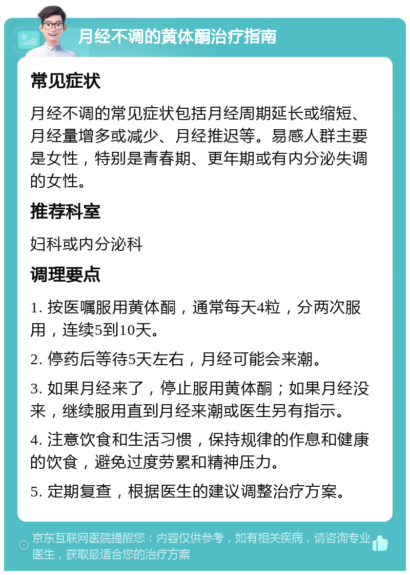 月经不调的黄体酮治疗指南 常见症状 月经不调的常见症状包括月经周期延长或缩短、月经量增多或减少、月经推迟等。易感人群主要是女性，特别是青春期、更年期或有内分泌失调的女性。 推荐科室 妇科或内分泌科 调理要点 1. 按医嘱服用黄体酮，通常每天4粒，分两次服用，连续5到10天。 2. 停药后等待5天左右，月经可能会来潮。 3. 如果月经来了，停止服用黄体酮；如果月经没来，继续服用直到月经来潮或医生另有指示。 4. 注意饮食和生活习惯，保持规律的作息和健康的饮食，避免过度劳累和精神压力。 5. 定期复查，根据医生的建议调整治疗方案。