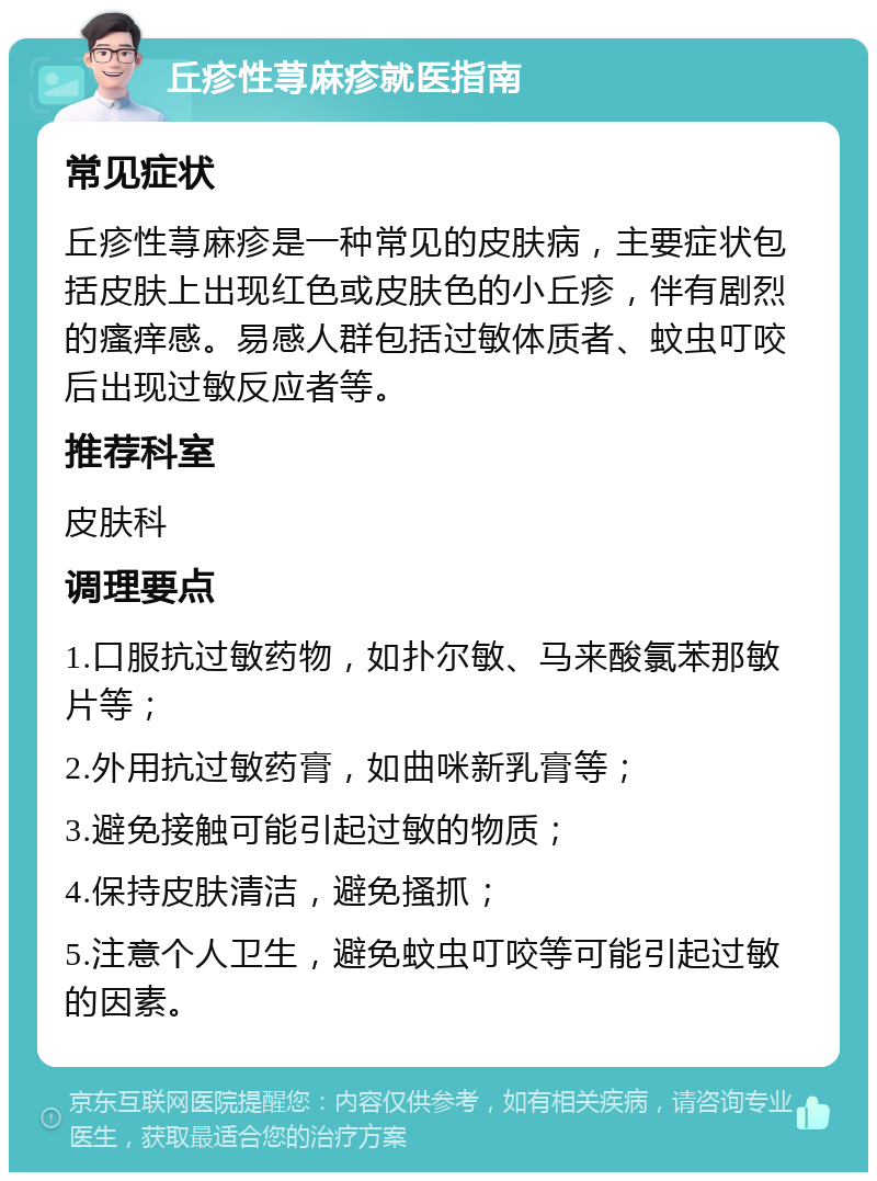 丘疹性荨麻疹就医指南 常见症状 丘疹性荨麻疹是一种常见的皮肤病，主要症状包括皮肤上出现红色或皮肤色的小丘疹，伴有剧烈的瘙痒感。易感人群包括过敏体质者、蚊虫叮咬后出现过敏反应者等。 推荐科室 皮肤科 调理要点 1.口服抗过敏药物，如扑尔敏、马来酸氯苯那敏片等； 2.外用抗过敏药膏，如曲咪新乳膏等； 3.避免接触可能引起过敏的物质； 4.保持皮肤清洁，避免搔抓； 5.注意个人卫生，避免蚊虫叮咬等可能引起过敏的因素。