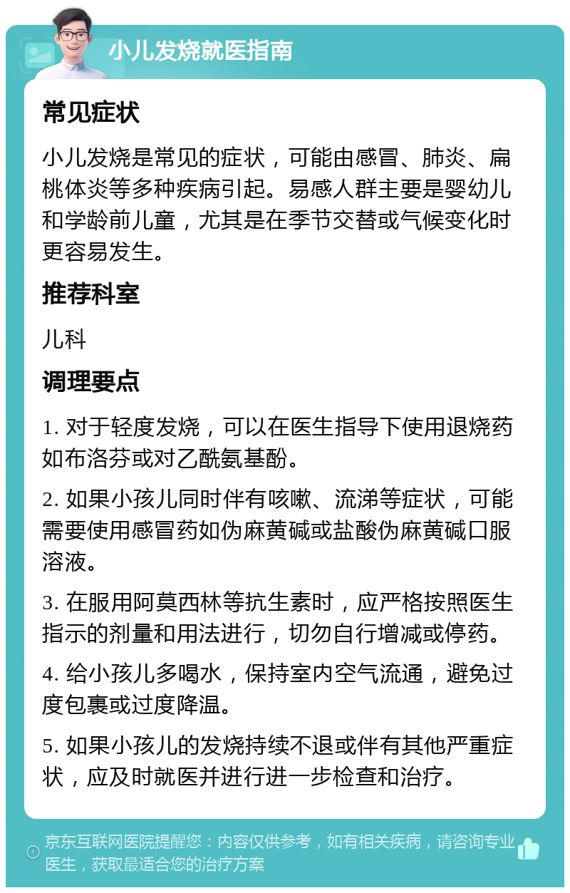 小儿发烧就医指南 常见症状 小儿发烧是常见的症状，可能由感冒、肺炎、扁桃体炎等多种疾病引起。易感人群主要是婴幼儿和学龄前儿童，尤其是在季节交替或气候变化时更容易发生。 推荐科室 儿科 调理要点 1. 对于轻度发烧，可以在医生指导下使用退烧药如布洛芬或对乙酰氨基酚。 2. 如果小孩儿同时伴有咳嗽、流涕等症状，可能需要使用感冒药如伪麻黄碱或盐酸伪麻黄碱口服溶液。 3. 在服用阿莫西林等抗生素时，应严格按照医生指示的剂量和用法进行，切勿自行增减或停药。 4. 给小孩儿多喝水，保持室内空气流通，避免过度包裹或过度降温。 5. 如果小孩儿的发烧持续不退或伴有其他严重症状，应及时就医并进行进一步检查和治疗。