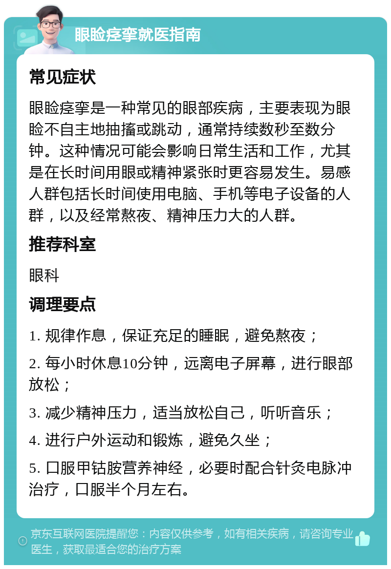 眼睑痉挛就医指南 常见症状 眼睑痉挛是一种常见的眼部疾病，主要表现为眼睑不自主地抽搐或跳动，通常持续数秒至数分钟。这种情况可能会影响日常生活和工作，尤其是在长时间用眼或精神紧张时更容易发生。易感人群包括长时间使用电脑、手机等电子设备的人群，以及经常熬夜、精神压力大的人群。 推荐科室 眼科 调理要点 1. 规律作息，保证充足的睡眠，避免熬夜； 2. 每小时休息10分钟，远离电子屏幕，进行眼部放松； 3. 减少精神压力，适当放松自己，听听音乐； 4. 进行户外运动和锻炼，避免久坐； 5. 口服甲钴胺营养神经，必要时配合针灸电脉冲治疗，口服半个月左右。