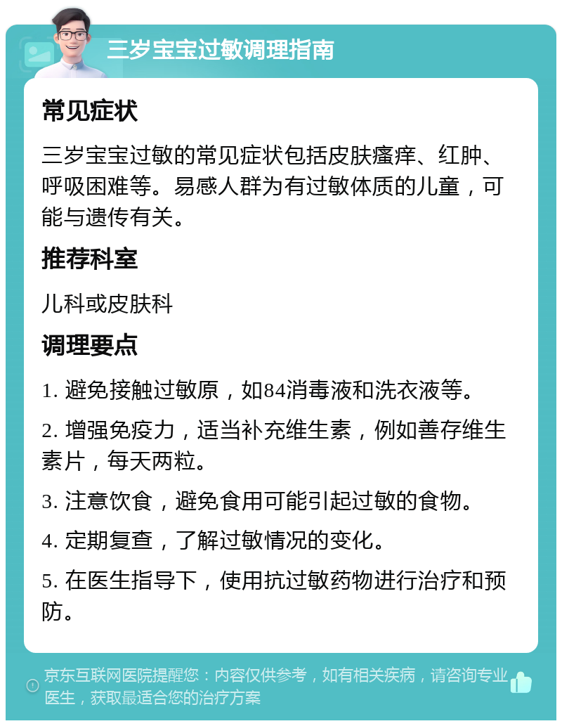 三岁宝宝过敏调理指南 常见症状 三岁宝宝过敏的常见症状包括皮肤瘙痒、红肿、呼吸困难等。易感人群为有过敏体质的儿童，可能与遗传有关。 推荐科室 儿科或皮肤科 调理要点 1. 避免接触过敏原，如84消毒液和洗衣液等。 2. 增强免疫力，适当补充维生素，例如善存维生素片，每天两粒。 3. 注意饮食，避免食用可能引起过敏的食物。 4. 定期复查，了解过敏情况的变化。 5. 在医生指导下，使用抗过敏药物进行治疗和预防。