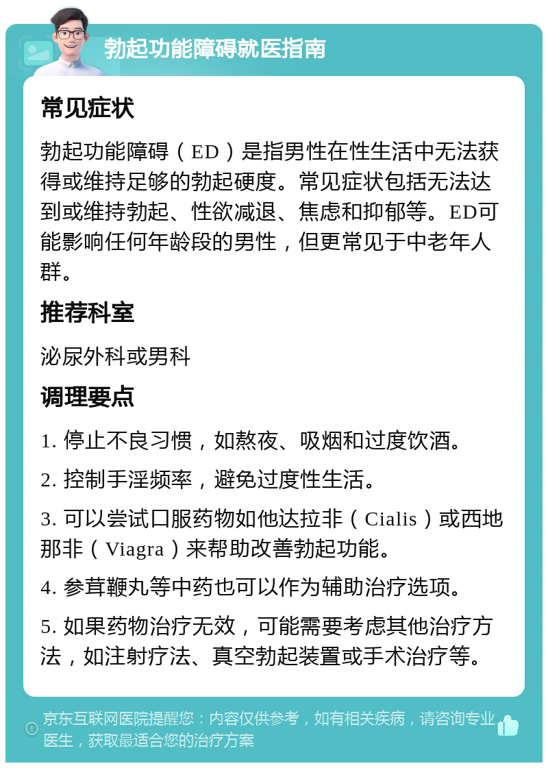 勃起功能障碍就医指南 常见症状 勃起功能障碍（ED）是指男性在性生活中无法获得或维持足够的勃起硬度。常见症状包括无法达到或维持勃起、性欲减退、焦虑和抑郁等。ED可能影响任何年龄段的男性，但更常见于中老年人群。 推荐科室 泌尿外科或男科 调理要点 1. 停止不良习惯，如熬夜、吸烟和过度饮酒。 2. 控制手淫频率，避免过度性生活。 3. 可以尝试口服药物如他达拉非（Cialis）或西地那非（Viagra）来帮助改善勃起功能。 4. 参茸鞭丸等中药也可以作为辅助治疗选项。 5. 如果药物治疗无效，可能需要考虑其他治疗方法，如注射疗法、真空勃起装置或手术治疗等。