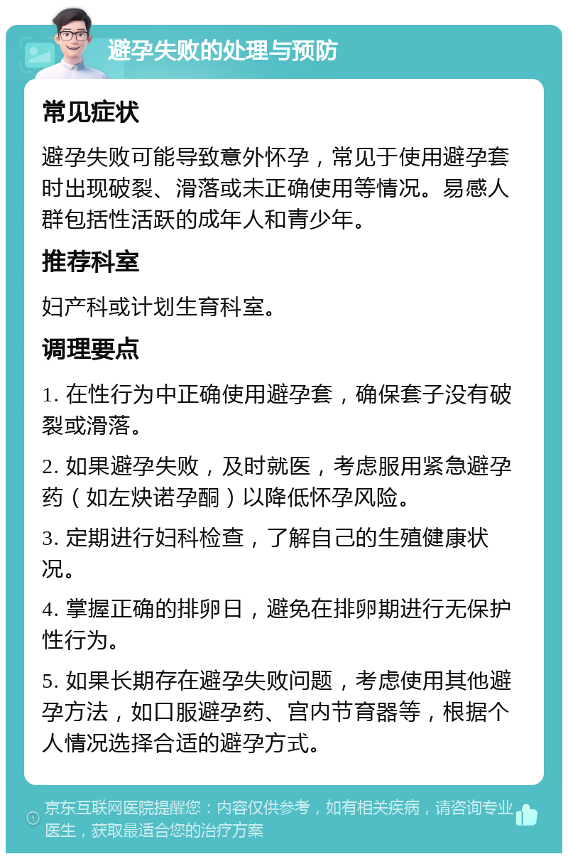 避孕失败的处理与预防 常见症状 避孕失败可能导致意外怀孕，常见于使用避孕套时出现破裂、滑落或未正确使用等情况。易感人群包括性活跃的成年人和青少年。 推荐科室 妇产科或计划生育科室。 调理要点 1. 在性行为中正确使用避孕套，确保套子没有破裂或滑落。 2. 如果避孕失败，及时就医，考虑服用紧急避孕药（如左炔诺孕酮）以降低怀孕风险。 3. 定期进行妇科检查，了解自己的生殖健康状况。 4. 掌握正确的排卵日，避免在排卵期进行无保护性行为。 5. 如果长期存在避孕失败问题，考虑使用其他避孕方法，如口服避孕药、宫内节育器等，根据个人情况选择合适的避孕方式。