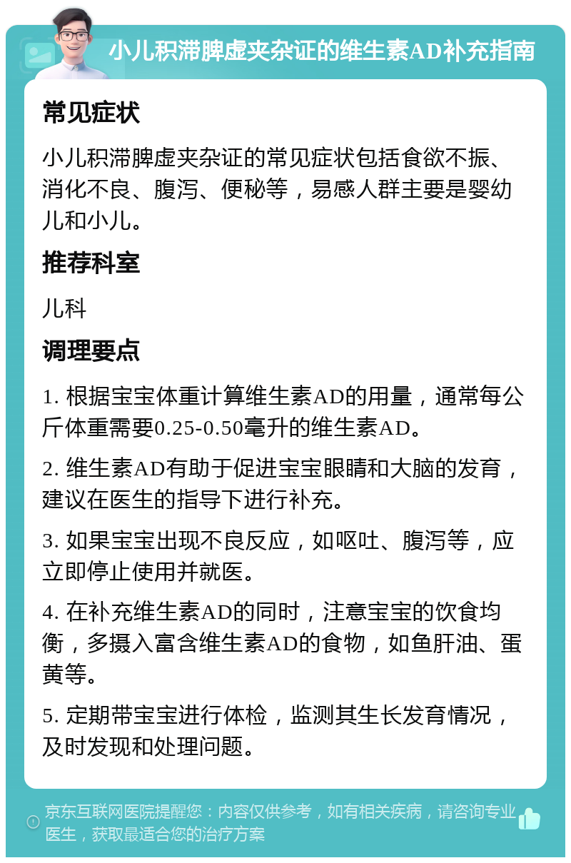 小儿积滞脾虚夹杂证的维生素AD补充指南 常见症状 小儿积滞脾虚夹杂证的常见症状包括食欲不振、消化不良、腹泻、便秘等，易感人群主要是婴幼儿和小儿。 推荐科室 儿科 调理要点 1. 根据宝宝体重计算维生素AD的用量，通常每公斤体重需要0.25-0.50毫升的维生素AD。 2. 维生素AD有助于促进宝宝眼睛和大脑的发育，建议在医生的指导下进行补充。 3. 如果宝宝出现不良反应，如呕吐、腹泻等，应立即停止使用并就医。 4. 在补充维生素AD的同时，注意宝宝的饮食均衡，多摄入富含维生素AD的食物，如鱼肝油、蛋黄等。 5. 定期带宝宝进行体检，监测其生长发育情况，及时发现和处理问题。