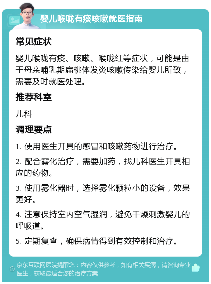 婴儿喉咙有痰咳嗽就医指南 常见症状 婴儿喉咙有痰、咳嗽、喉咙红等症状，可能是由于母亲哺乳期扁桃体发炎咳嗽传染给婴儿所致，需要及时就医处理。 推荐科室 儿科 调理要点 1. 使用医生开具的感冒和咳嗽药物进行治疗。 2. 配合雾化治疗，需要加药，找儿科医生开具相应的药物。 3. 使用雾化器时，选择雾化颗粒小的设备，效果更好。 4. 注意保持室内空气湿润，避免干燥刺激婴儿的呼吸道。 5. 定期复查，确保病情得到有效控制和治疗。