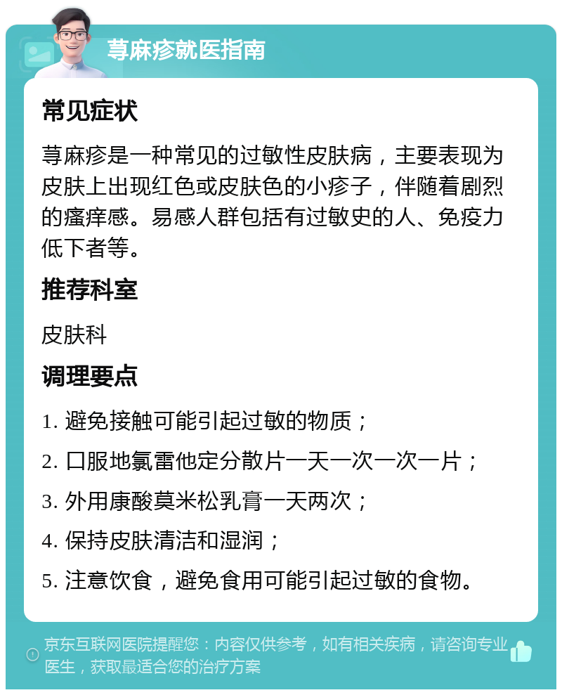 荨麻疹就医指南 常见症状 荨麻疹是一种常见的过敏性皮肤病，主要表现为皮肤上出现红色或皮肤色的小疹子，伴随着剧烈的瘙痒感。易感人群包括有过敏史的人、免疫力低下者等。 推荐科室 皮肤科 调理要点 1. 避免接触可能引起过敏的物质； 2. 口服地氯雷他定分散片一天一次一次一片； 3. 外用康酸莫米松乳膏一天两次； 4. 保持皮肤清洁和湿润； 5. 注意饮食，避免食用可能引起过敏的食物。