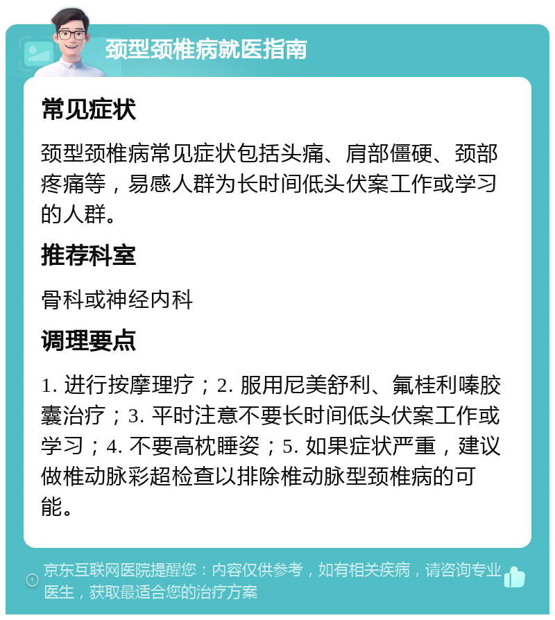 颈型颈椎病就医指南 常见症状 颈型颈椎病常见症状包括头痛、肩部僵硬、颈部疼痛等，易感人群为长时间低头伏案工作或学习的人群。 推荐科室 骨科或神经内科 调理要点 1. 进行按摩理疗；2. 服用尼美舒利、氟桂利嗪胶囊治疗；3. 平时注意不要长时间低头伏案工作或学习；4. 不要高枕睡姿；5. 如果症状严重，建议做椎动脉彩超检查以排除椎动脉型颈椎病的可能。