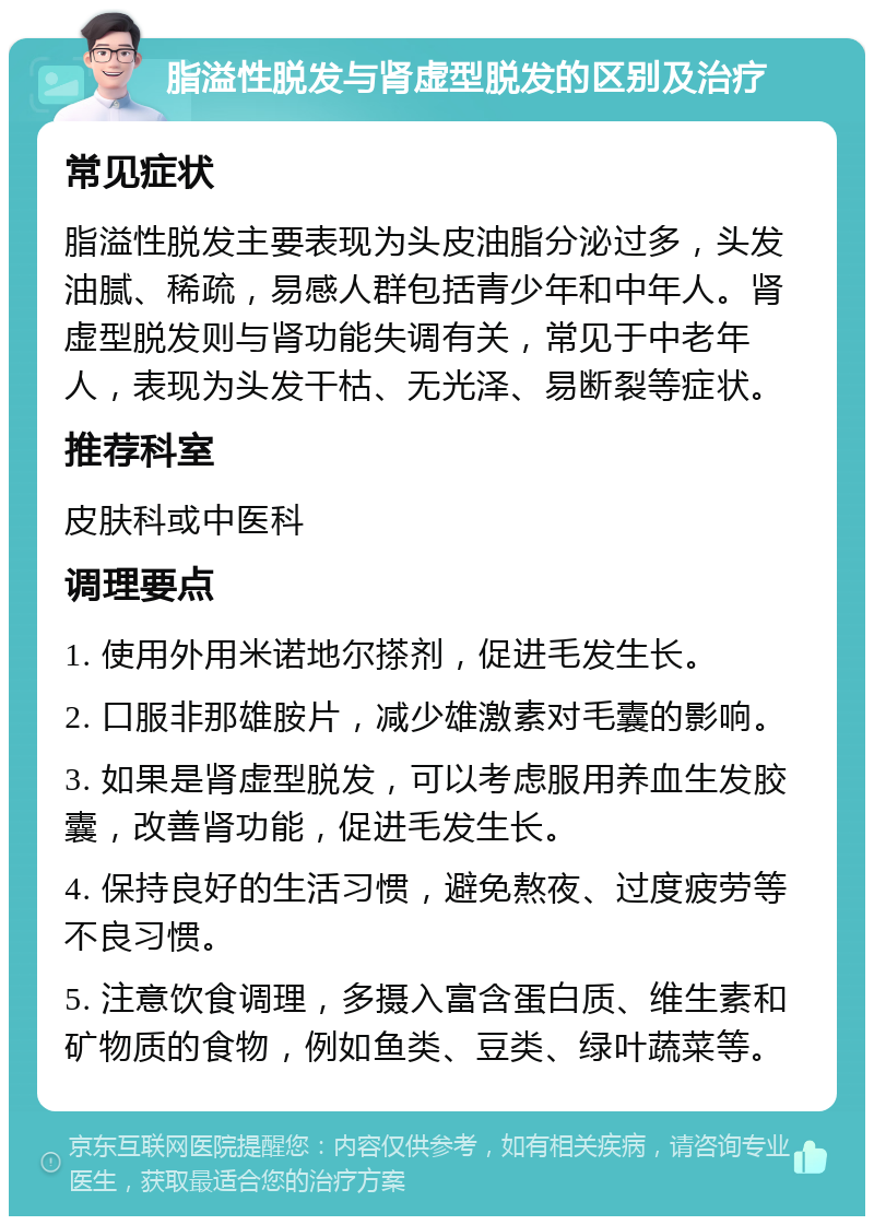 脂溢性脱发与肾虚型脱发的区别及治疗 常见症状 脂溢性脱发主要表现为头皮油脂分泌过多，头发油腻、稀疏，易感人群包括青少年和中年人。肾虚型脱发则与肾功能失调有关，常见于中老年人，表现为头发干枯、无光泽、易断裂等症状。 推荐科室 皮肤科或中医科 调理要点 1. 使用外用米诺地尔搽剂，促进毛发生长。 2. 口服非那雄胺片，减少雄激素对毛囊的影响。 3. 如果是肾虚型脱发，可以考虑服用养血生发胶囊，改善肾功能，促进毛发生长。 4. 保持良好的生活习惯，避免熬夜、过度疲劳等不良习惯。 5. 注意饮食调理，多摄入富含蛋白质、维生素和矿物质的食物，例如鱼类、豆类、绿叶蔬菜等。