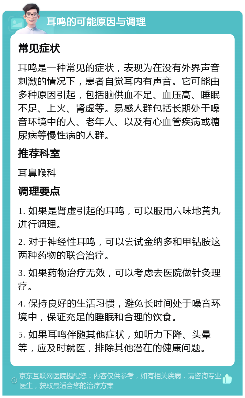 耳鸣的可能原因与调理 常见症状 耳鸣是一种常见的症状，表现为在没有外界声音刺激的情况下，患者自觉耳内有声音。它可能由多种原因引起，包括脑供血不足、血压高、睡眠不足、上火、肾虚等。易感人群包括长期处于噪音环境中的人、老年人、以及有心血管疾病或糖尿病等慢性病的人群。 推荐科室 耳鼻喉科 调理要点 1. 如果是肾虚引起的耳鸣，可以服用六味地黄丸进行调理。 2. 对于神经性耳鸣，可以尝试金纳多和甲钴胺这两种药物的联合治疗。 3. 如果药物治疗无效，可以考虑去医院做针灸理疗。 4. 保持良好的生活习惯，避免长时间处于噪音环境中，保证充足的睡眠和合理的饮食。 5. 如果耳鸣伴随其他症状，如听力下降、头晕等，应及时就医，排除其他潜在的健康问题。