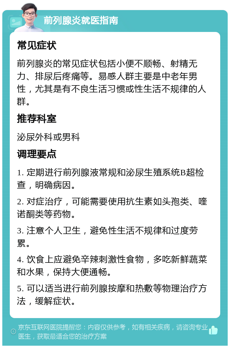 前列腺炎就医指南 常见症状 前列腺炎的常见症状包括小便不顺畅、射精无力、排尿后疼痛等。易感人群主要是中老年男性，尤其是有不良生活习惯或性生活不规律的人群。 推荐科室 泌尿外科或男科 调理要点 1. 定期进行前列腺液常规和泌尿生殖系统B超检查，明确病因。 2. 对症治疗，可能需要使用抗生素如头孢类、喹诺酮类等药物。 3. 注意个人卫生，避免性生活不规律和过度劳累。 4. 饮食上应避免辛辣刺激性食物，多吃新鲜蔬菜和水果，保持大便通畅。 5. 可以适当进行前列腺按摩和热敷等物理治疗方法，缓解症状。