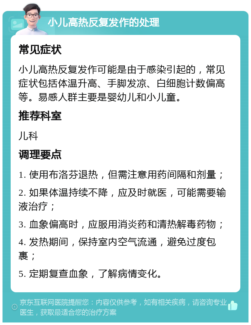 小儿高热反复发作的处理 常见症状 小儿高热反复发作可能是由于感染引起的，常见症状包括体温升高、手脚发凉、白细胞计数偏高等。易感人群主要是婴幼儿和小儿童。 推荐科室 儿科 调理要点 1. 使用布洛芬退热，但需注意用药间隔和剂量； 2. 如果体温持续不降，应及时就医，可能需要输液治疗； 3. 血象偏高时，应服用消炎药和清热解毒药物； 4. 发热期间，保持室内空气流通，避免过度包裹； 5. 定期复查血象，了解病情变化。