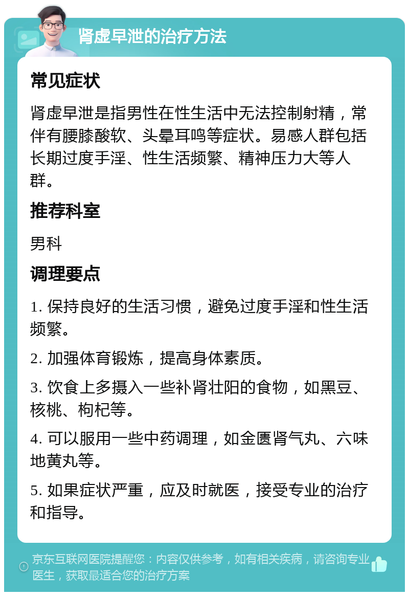 肾虚早泄的治疗方法 常见症状 肾虚早泄是指男性在性生活中无法控制射精，常伴有腰膝酸软、头晕耳鸣等症状。易感人群包括长期过度手淫、性生活频繁、精神压力大等人群。 推荐科室 男科 调理要点 1. 保持良好的生活习惯，避免过度手淫和性生活频繁。 2. 加强体育锻炼，提高身体素质。 3. 饮食上多摄入一些补肾壮阳的食物，如黑豆、核桃、枸杞等。 4. 可以服用一些中药调理，如金匮肾气丸、六味地黄丸等。 5. 如果症状严重，应及时就医，接受专业的治疗和指导。