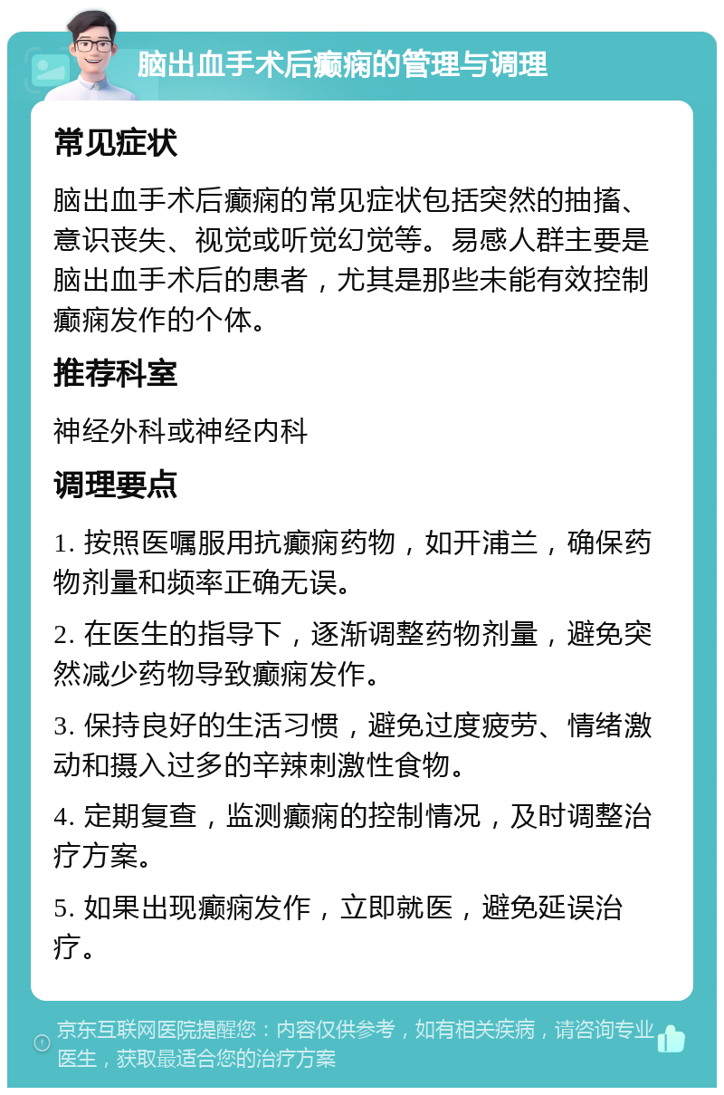 脑出血手术后癫痫的管理与调理 常见症状 脑出血手术后癫痫的常见症状包括突然的抽搐、意识丧失、视觉或听觉幻觉等。易感人群主要是脑出血手术后的患者，尤其是那些未能有效控制癫痫发作的个体。 推荐科室 神经外科或神经内科 调理要点 1. 按照医嘱服用抗癫痫药物，如开浦兰，确保药物剂量和频率正确无误。 2. 在医生的指导下，逐渐调整药物剂量，避免突然减少药物导致癫痫发作。 3. 保持良好的生活习惯，避免过度疲劳、情绪激动和摄入过多的辛辣刺激性食物。 4. 定期复查，监测癫痫的控制情况，及时调整治疗方案。 5. 如果出现癫痫发作，立即就医，避免延误治疗。