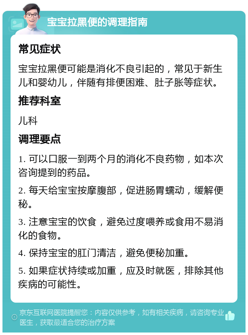 宝宝拉黑便的调理指南 常见症状 宝宝拉黑便可能是消化不良引起的，常见于新生儿和婴幼儿，伴随有排便困难、肚子胀等症状。 推荐科室 儿科 调理要点 1. 可以口服一到两个月的消化不良药物，如本次咨询提到的药品。 2. 每天给宝宝按摩腹部，促进肠胃蠕动，缓解便秘。 3. 注意宝宝的饮食，避免过度喂养或食用不易消化的食物。 4. 保持宝宝的肛门清洁，避免便秘加重。 5. 如果症状持续或加重，应及时就医，排除其他疾病的可能性。