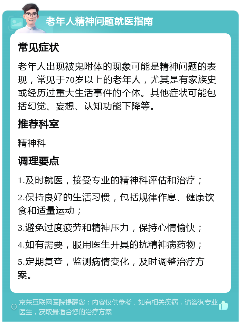 老年人精神问题就医指南 常见症状 老年人出现被鬼附体的现象可能是精神问题的表现，常见于70岁以上的老年人，尤其是有家族史或经历过重大生活事件的个体。其他症状可能包括幻觉、妄想、认知功能下降等。 推荐科室 精神科 调理要点 1.及时就医，接受专业的精神科评估和治疗； 2.保持良好的生活习惯，包括规律作息、健康饮食和适量运动； 3.避免过度疲劳和精神压力，保持心情愉快； 4.如有需要，服用医生开具的抗精神病药物； 5.定期复查，监测病情变化，及时调整治疗方案。