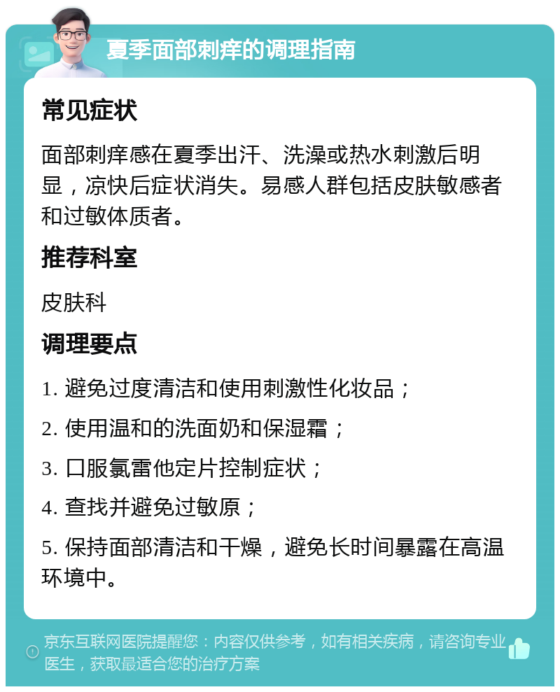 夏季面部刺痒的调理指南 常见症状 面部刺痒感在夏季出汗、洗澡或热水刺激后明显，凉快后症状消失。易感人群包括皮肤敏感者和过敏体质者。 推荐科室 皮肤科 调理要点 1. 避免过度清洁和使用刺激性化妆品； 2. 使用温和的洗面奶和保湿霜； 3. 口服氯雷他定片控制症状； 4. 查找并避免过敏原； 5. 保持面部清洁和干燥，避免长时间暴露在高温环境中。