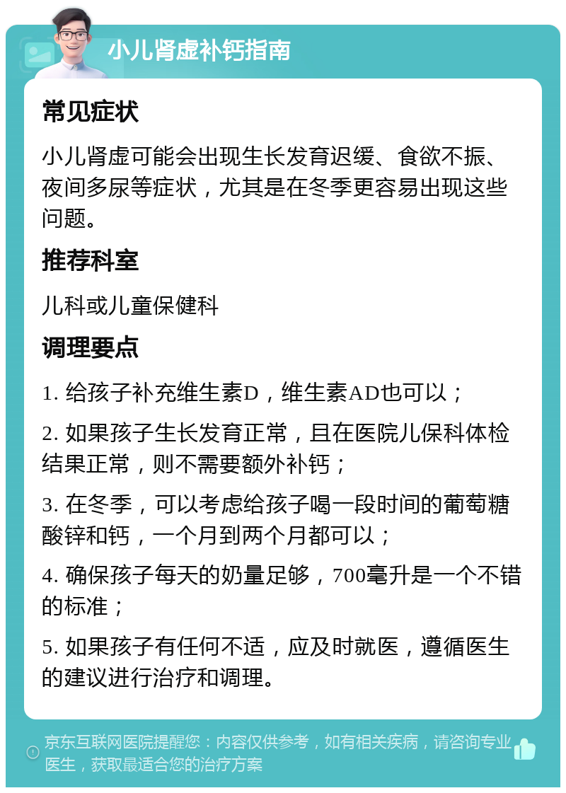 小儿肾虚补钙指南 常见症状 小儿肾虚可能会出现生长发育迟缓、食欲不振、夜间多尿等症状，尤其是在冬季更容易出现这些问题。 推荐科室 儿科或儿童保健科 调理要点 1. 给孩子补充维生素D，维生素AD也可以； 2. 如果孩子生长发育正常，且在医院儿保科体检结果正常，则不需要额外补钙； 3. 在冬季，可以考虑给孩子喝一段时间的葡萄糖酸锌和钙，一个月到两个月都可以； 4. 确保孩子每天的奶量足够，700毫升是一个不错的标准； 5. 如果孩子有任何不适，应及时就医，遵循医生的建议进行治疗和调理。