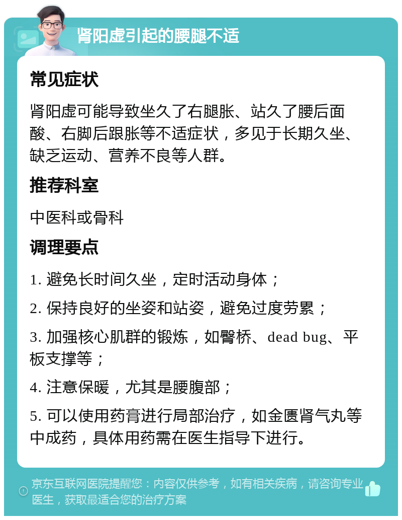 肾阳虚引起的腰腿不适 常见症状 肾阳虚可能导致坐久了右腿胀、站久了腰后面酸、右脚后跟胀等不适症状，多见于长期久坐、缺乏运动、营养不良等人群。 推荐科室 中医科或骨科 调理要点 1. 避免长时间久坐，定时活动身体； 2. 保持良好的坐姿和站姿，避免过度劳累； 3. 加强核心肌群的锻炼，如臀桥、dead bug、平板支撑等； 4. 注意保暖，尤其是腰腹部； 5. 可以使用药膏进行局部治疗，如金匮肾气丸等中成药，具体用药需在医生指导下进行。