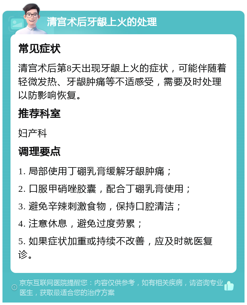 清宫术后牙龈上火的处理 常见症状 清宫术后第8天出现牙龈上火的症状，可能伴随着轻微发热、牙龈肿痛等不适感受，需要及时处理以防影响恢复。 推荐科室 妇产科 调理要点 1. 局部使用丁硼乳膏缓解牙龈肿痛； 2. 口服甲硝唑胶囊，配合丁硼乳膏使用； 3. 避免辛辣刺激食物，保持口腔清洁； 4. 注意休息，避免过度劳累； 5. 如果症状加重或持续不改善，应及时就医复诊。