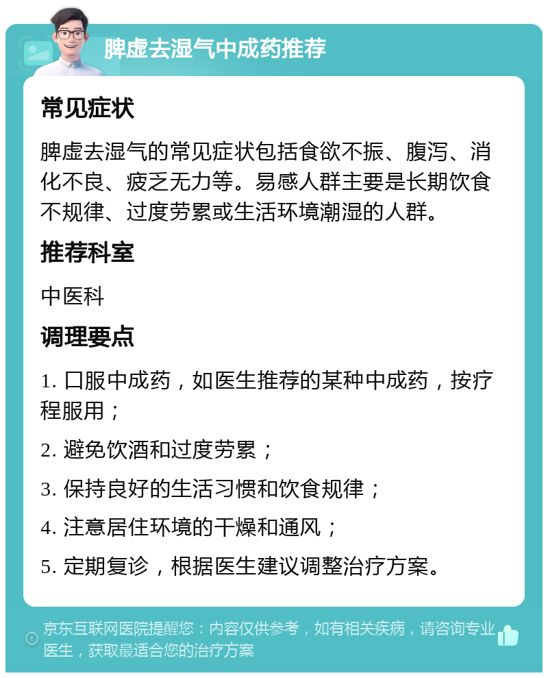 脾虚去湿气中成药推荐 常见症状 脾虚去湿气的常见症状包括食欲不振、腹泻、消化不良、疲乏无力等。易感人群主要是长期饮食不规律、过度劳累或生活环境潮湿的人群。 推荐科室 中医科 调理要点 1. 口服中成药，如医生推荐的某种中成药，按疗程服用； 2. 避免饮酒和过度劳累； 3. 保持良好的生活习惯和饮食规律； 4. 注意居住环境的干燥和通风； 5. 定期复诊，根据医生建议调整治疗方案。