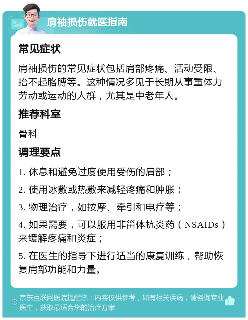 肩袖损伤就医指南 常见症状 肩袖损伤的常见症状包括肩部疼痛、活动受限、抬不起胳膊等。这种情况多见于长期从事重体力劳动或运动的人群，尤其是中老年人。 推荐科室 骨科 调理要点 1. 休息和避免过度使用受伤的肩部； 2. 使用冰敷或热敷来减轻疼痛和肿胀； 3. 物理治疗，如按摩、牵引和电疗等； 4. 如果需要，可以服用非甾体抗炎药（NSAIDs）来缓解疼痛和炎症； 5. 在医生的指导下进行适当的康复训练，帮助恢复肩部功能和力量。