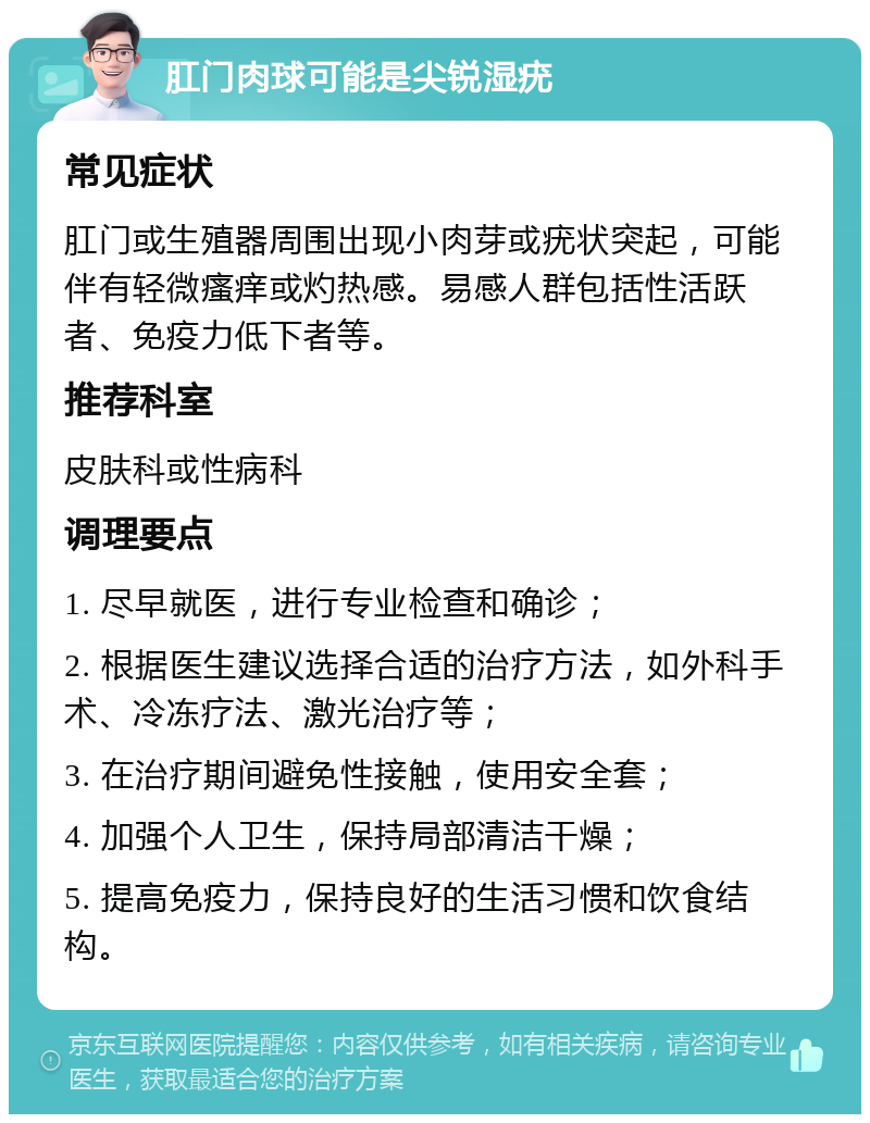 肛门肉球可能是尖锐湿疣 常见症状 肛门或生殖器周围出现小肉芽或疣状突起，可能伴有轻微瘙痒或灼热感。易感人群包括性活跃者、免疫力低下者等。 推荐科室 皮肤科或性病科 调理要点 1. 尽早就医，进行专业检查和确诊； 2. 根据医生建议选择合适的治疗方法，如外科手术、冷冻疗法、激光治疗等； 3. 在治疗期间避免性接触，使用安全套； 4. 加强个人卫生，保持局部清洁干燥； 5. 提高免疫力，保持良好的生活习惯和饮食结构。