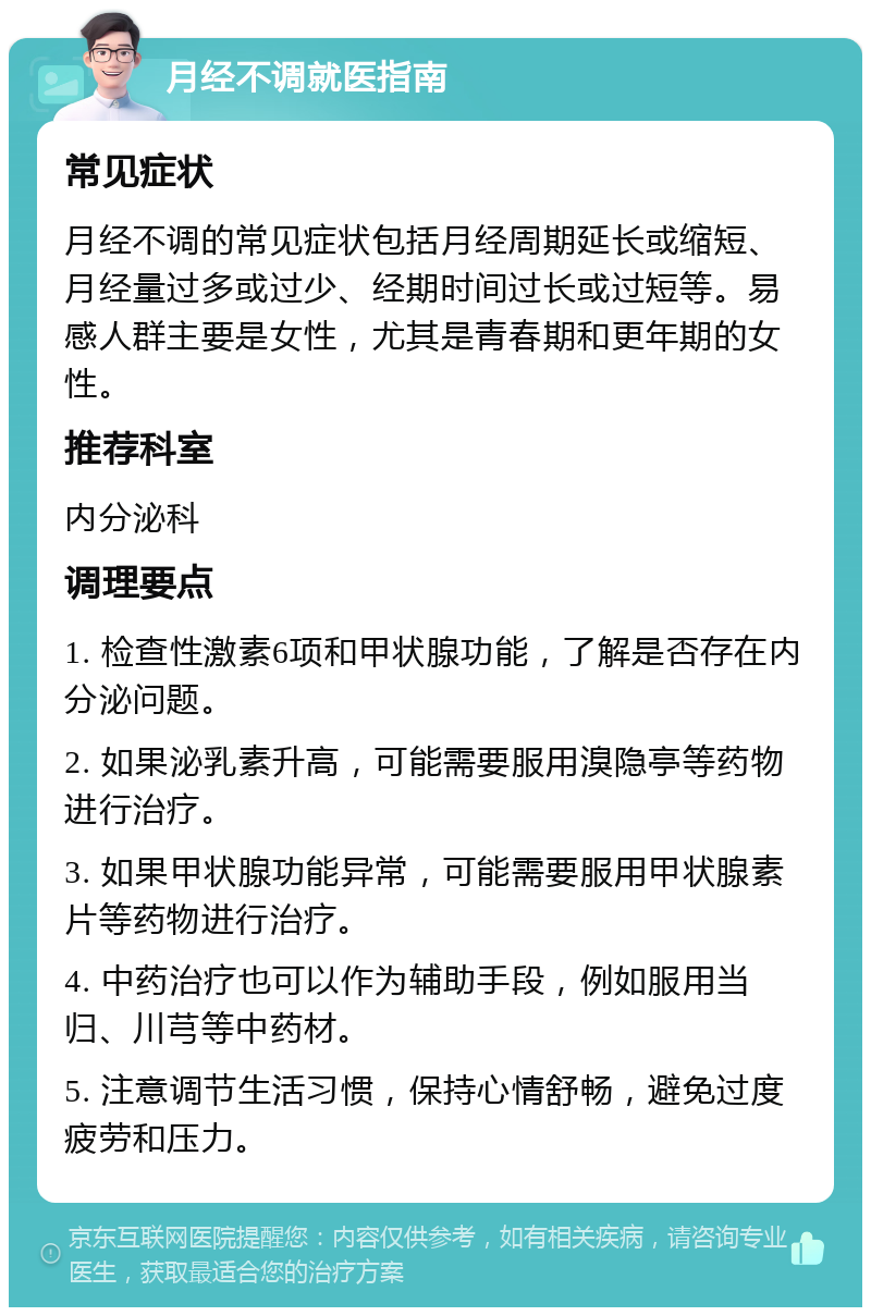 月经不调就医指南 常见症状 月经不调的常见症状包括月经周期延长或缩短、月经量过多或过少、经期时间过长或过短等。易感人群主要是女性，尤其是青春期和更年期的女性。 推荐科室 内分泌科 调理要点 1. 检查性激素6项和甲状腺功能，了解是否存在内分泌问题。 2. 如果泌乳素升高，可能需要服用溴隐亭等药物进行治疗。 3. 如果甲状腺功能异常，可能需要服用甲状腺素片等药物进行治疗。 4. 中药治疗也可以作为辅助手段，例如服用当归、川芎等中药材。 5. 注意调节生活习惯，保持心情舒畅，避免过度疲劳和压力。